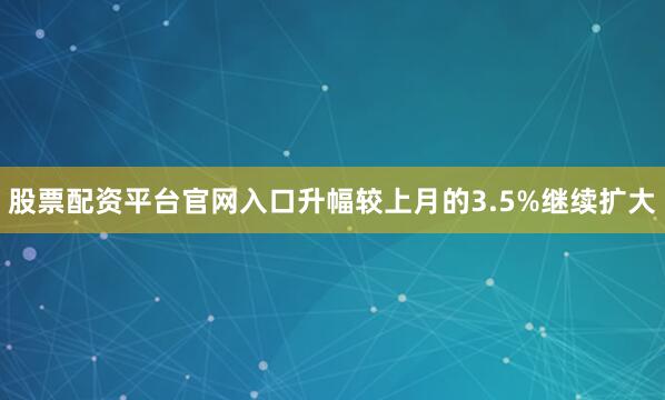 股票配资平台官网入口升幅较上月的3.5%继续扩大