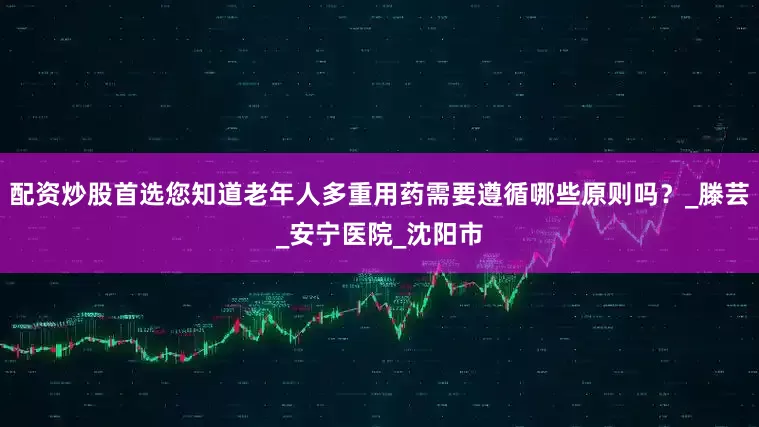 配资炒股首选您知道老年人多重用药需要遵循哪些原则吗？_滕芸_安宁医院_沈阳市