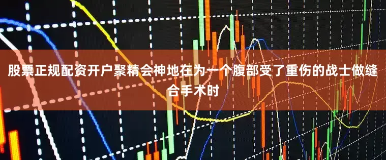 股票正规配资开户聚精会神地在为一个腹部受了重伤的战士做缝合手术时