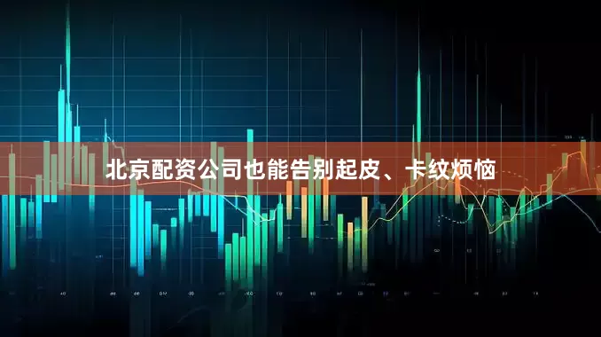 北京配资公司也能告别起皮、卡纹烦恼