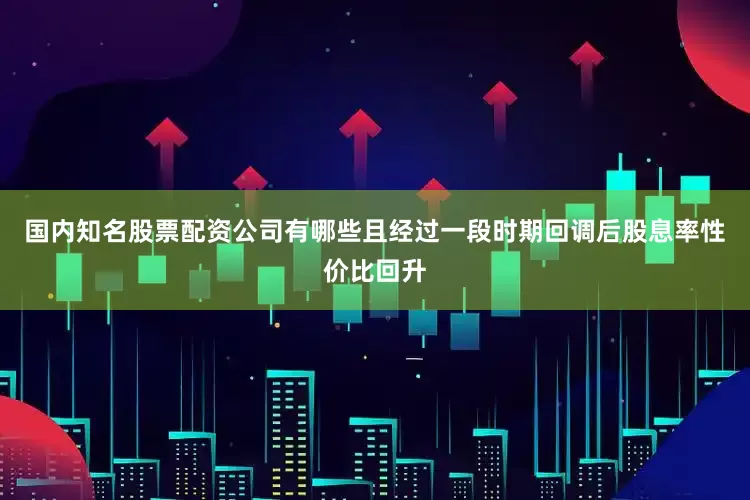 国内知名股票配资公司有哪些且经过一段时期回调后股息率性价比回升