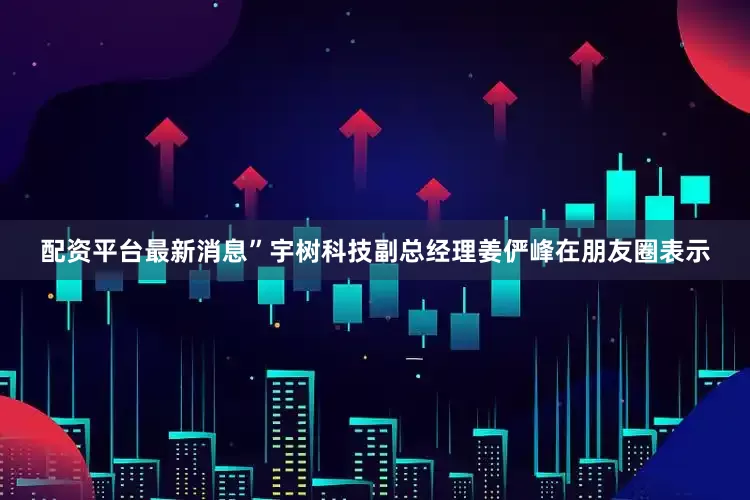 配资平台最新消息”宇树科技副总经理姜俨峰在朋友圈表示
