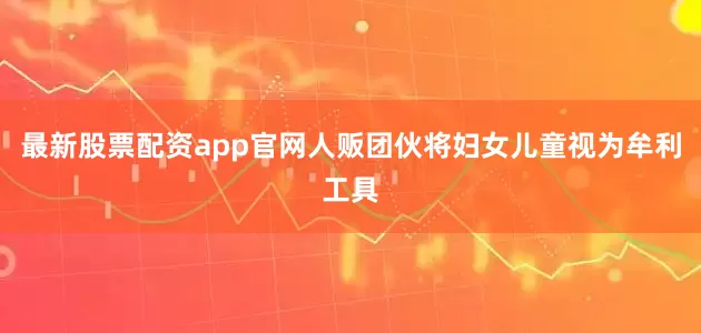 最新股票配资app官网人贩团伙将妇女儿童视为牟利工具