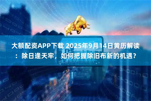 大额配资APP下载 2025年9月14日黄历解读：除日逢天牢，如何把握除旧布新的机遇？