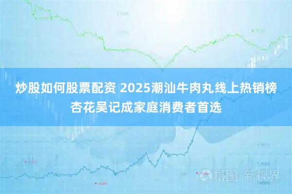 炒股如何股票配资 2025潮汕牛肉丸线上热销榜杏花吴记成家庭消费者首选