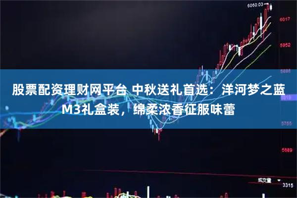 股票配资理财网平台 中秋送礼首选：洋河梦之蓝M3礼盒装，绵柔浓香征服味蕾
