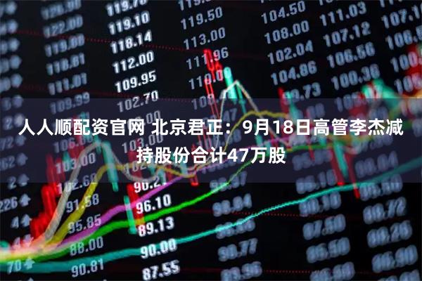 人人顺配资官网 北京君正:9月18日高管李杰减持股份合计47万股