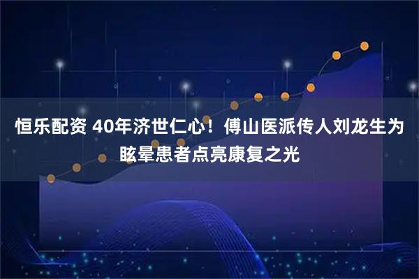 恒乐配资 40年济世仁心！傅山医派传人刘龙生为眩晕患者点亮康复之光