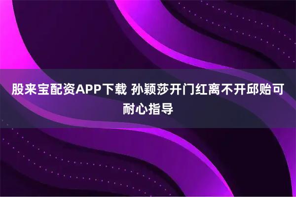 股来宝配资APP下载 孙颖莎开门红离不开邱贻可耐心指导