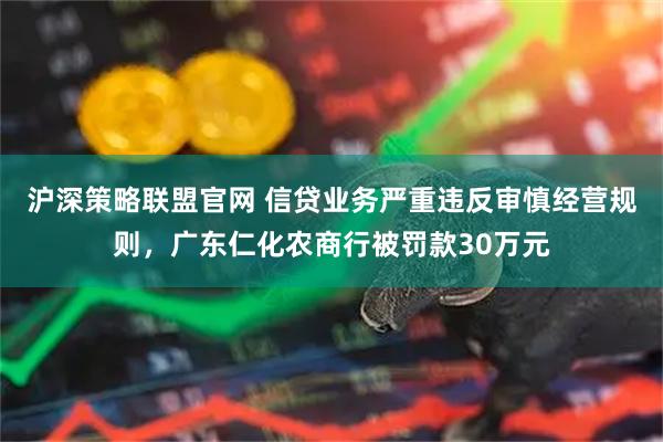 沪深策略联盟官网 信贷业务严重违反审慎经营规则，广东仁化农商行被罚款30万元