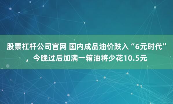 股票杠杆公司官网 国内成品油价跌入“6元时代”，今晚过后加满一箱油将少花10.5元
