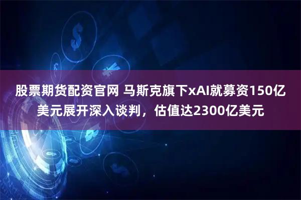 股票期货配资官网 马斯克旗下xAI就募资150亿美元展开深入谈判，估值达2300亿美元