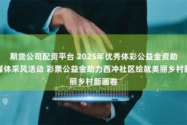 期货公司配资平台 2025年优秀体彩公益金资助项目媒体采风活动 彩票公益金助力西冲社区绘就美丽乡村新画卷