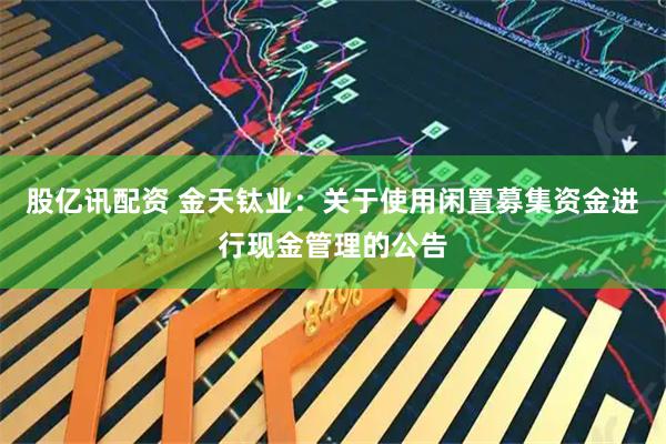 股亿讯配资 金天钛业：关于使用闲置募集资金进行现金管理的公告