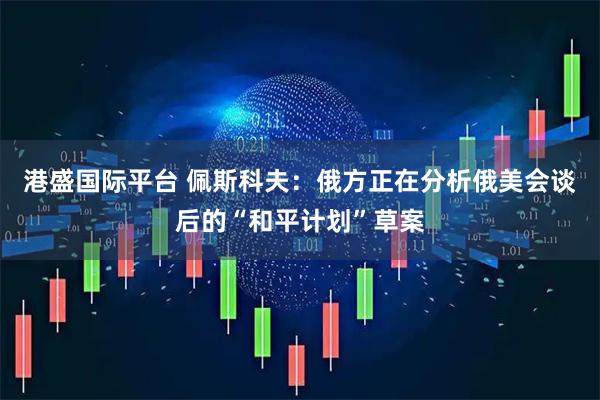 港盛国际平台 佩斯科夫：俄方正在分析俄美会谈后的“和平计划”草案