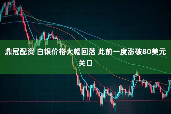 鼎冠配资 白银价格大幅回落 此前一度涨破80美元关口