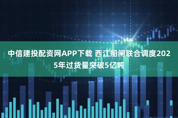 中信建投配资网APP下载 西江船闸联合调度2025年过货量突破5亿吨