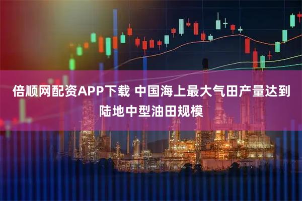 倍顺网配资APP下载 中国海上最大气田产量达到陆地中型油田规模
