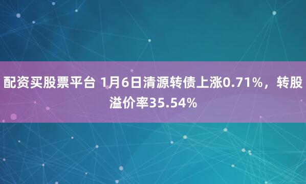 配资买股票平台 1月6日清源转债上涨0.71%，转股溢价率35.54%
