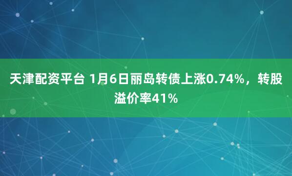 天津配资平台 1月6日丽岛转债上涨0.74%，转股溢价率41%