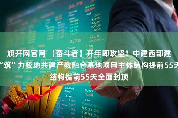 旗开网官网 【奋斗者】开年即攻坚！中建西部建设乐山厂“筑”力校地共建产教融合基地项目主体结构提前55天全面封顶