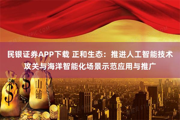 民银证券APP下载 正和生态：推进人工智能技术攻关与海洋智能化场景示范应用与推广