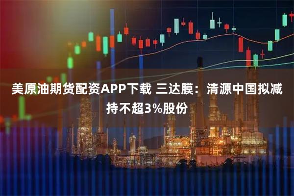 美原油期货配资APP下载 三达膜：清源中国拟减持不超3%股份