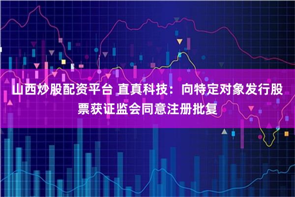 山西炒股配资平台 直真科技：向特定对象发行股票获证监会同意注册批复