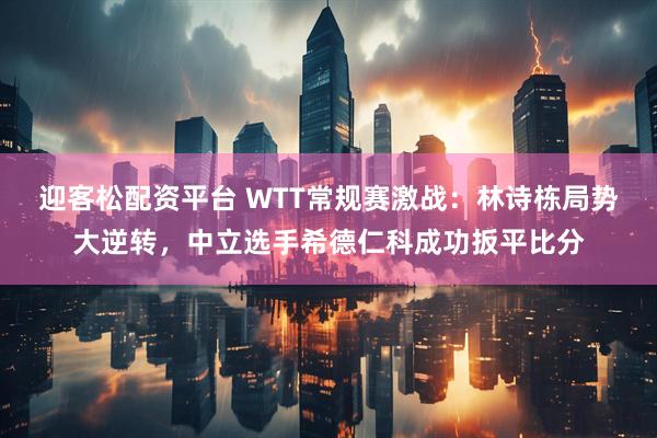 迎客松配资平台 WTT常规赛激战：林诗栋局势大逆转，中立选手希德仁科成功扳平比分