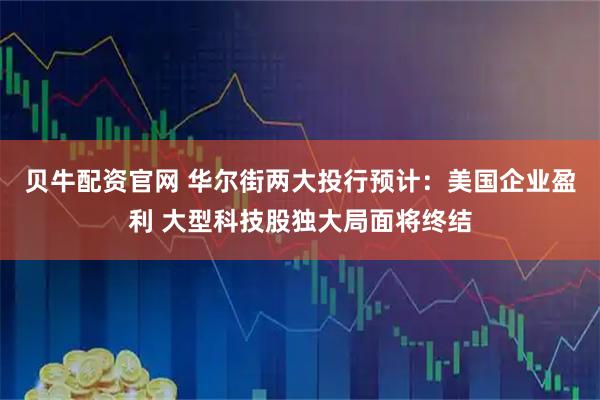 贝牛配资官网 华尔街两大投行预计：美国企业盈利 大型科技股独大局面将终结