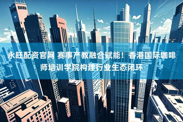 永旺配资官网 赛事产教融合赋能！香港国际咖啡师培训学院构建行业生态闭环