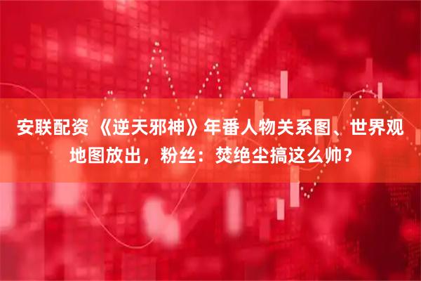 安联配资 《逆天邪神》年番人物关系图、世界观地图放出，粉丝：焚绝尘搞这么帅？