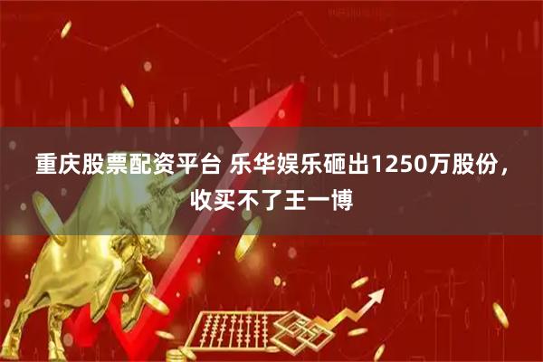 重庆股票配资平台 乐华娱乐砸出1250万股份，收买不了王一博