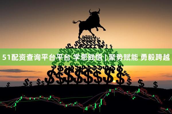 51配资查询平台平台 学思践悟 | 聚势赋能 勇毅跨越