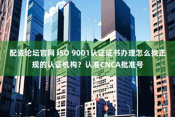 配资论坛官网 ISO 9001认证证书办理怎么找正规的认证机构？认准CNCA批准号