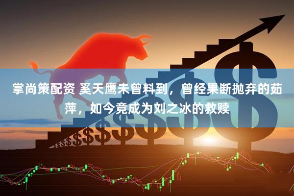 掌尚策配资 奚天鹰未曾料到，曾经果断抛弃的茹萍，如今竟成为刘之冰的救赎
