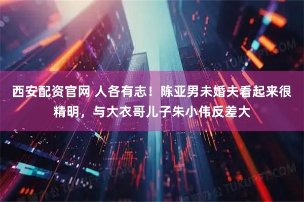 西安配资官网 人各有志！陈亚男未婚夫看起来很精明，与大衣哥儿子朱小伟反差大