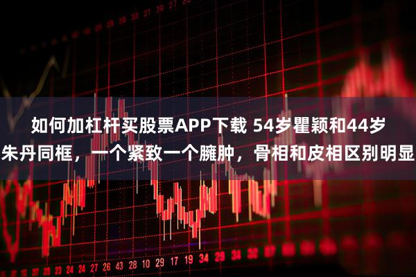 如何加杠杆买股票APP下载 54岁瞿颖和44岁朱丹同框，一个紧致一个臃肿，骨相和皮相区别明显