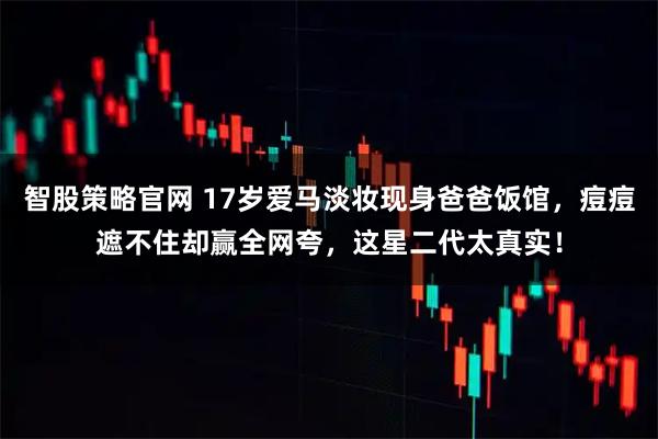 智股策略官网 17岁爱马淡妆现身爸爸饭馆，痘痘遮不住却赢全网夸，这星二代太真实！