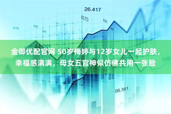 金御优配官网 50岁梅婷与12岁女儿一起护肤,幸福感满满,母女五官神似仿佛共用一张脸